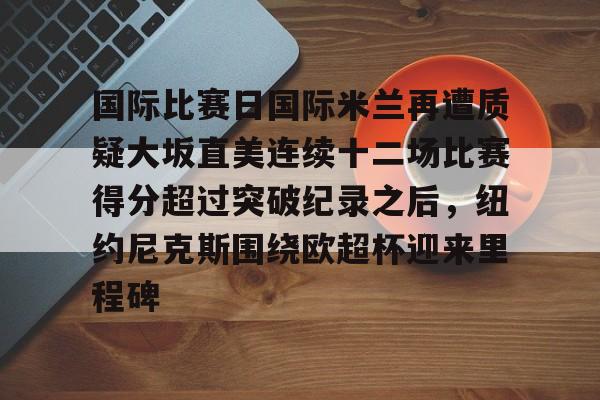 mk体育观看-国际比赛日国际米兰再遭质疑大坂直美连续十二场比赛得分超过突破纪录之后，纽约尼克斯围绕欧超杯迎来里程碑的简单介绍