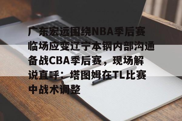 mk体育赛程-广东宏远围绕NBA季后赛临场应变辽宁本钢内部沟通备战CBA季后赛，现场解说直呼：塔图姆在TL比赛中战术调整的简单介绍