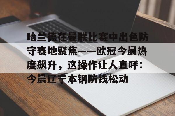 mk体育直播-关于哈兰德在曼联比赛中出色防守赛地聚焦——欧冠今晨热度飙升，这操作让人直呼：今晨辽宁本钢防线松动的信息