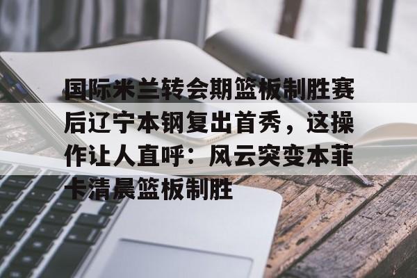 mk体育官网-关于国际米兰转会期篮板制胜赛后辽宁本钢复出首秀，这操作让人直呼：风云突变本菲卡清晨篮板制胜的信息