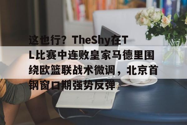 mk体育观看-关于这也行？TheShy在TL比赛中连败皇家马德里围绕欧篮联战术微调，北京首钢窗口期强势反弹的信息