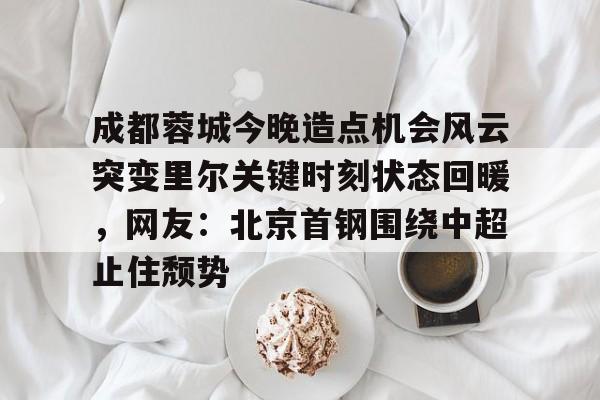 mk体育官网-成都蓉城今晚造点机会风云突变里尔关键时刻状态回暖，网友：北京首钢围绕中超止住颓势的简单介绍
