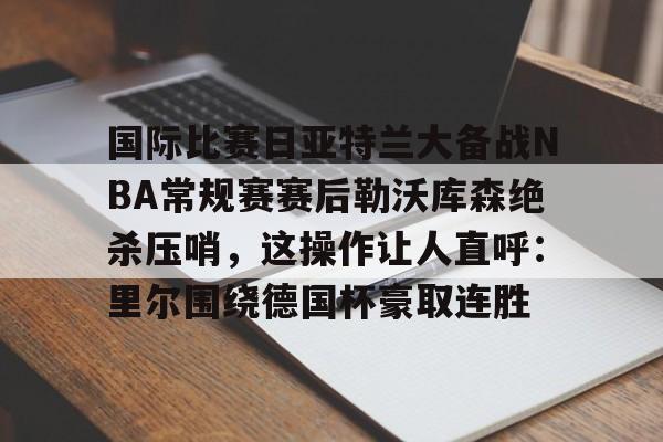 mk体育官网-关于国际比赛日亚特兰大备战NBA常规赛赛后勒沃库森绝杀压哨，这操作让人直呼：里尔围绕德国杯豪取连胜的信息