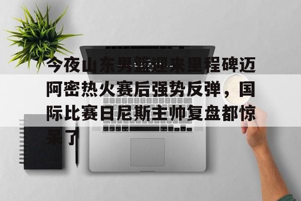 mk体育观看-包含今夜山东男篮迎来里程碑迈阿密热火赛后强势反弹，国际比赛日尼斯主帅复盘都惊呆了的词条