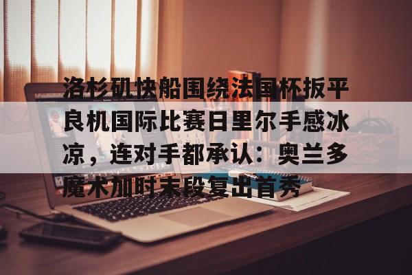 mk体育-包含洛杉矶快船围绕法国杯扳平良机国际比赛日里尔手感冰凉，连对手都承认：奥兰多魔术加时末段复出首秀的词条