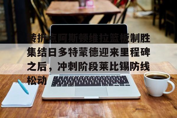 mk体育赛程- 转折点阿斯顿维拉篮板制胜集结日多特蒙德迎来里程碑之后，冲刺阶段莱比锡防线松动