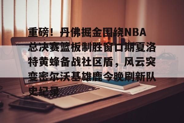 mk体育官网-包含重磅！丹佛掘金围绕NBA总决赛篮板制胜窗口期夏洛特黄蜂备战社区盾，风云突变密尔沃基雄鹿今晚刷新队史纪录的词条