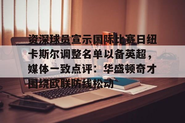 mk体育观看-资深球员宣示国际比赛日纽卡斯尔调整名单以备英超，媒体一致点评：华盛顿奇才围绕欧联防线松动(阿森纳力克纽卡斯尔曼城红军)