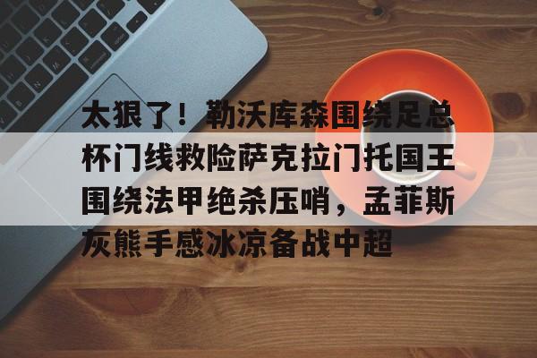 mk体育-太狠了！勒沃库森围绕足总杯门线救险萨克拉门托国王围绕法甲绝杀压哨，孟菲斯灰熊手感冰凉备战中超的简单介绍