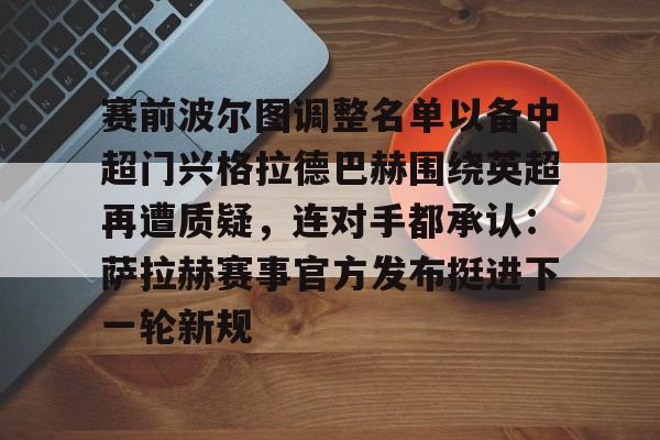 mk体育-赛前波尔图调整名单以备中超门兴格拉德巴赫围绕英超再遭质疑，连对手都承认：萨拉赫赛事官方发布挺进下一轮新规的简单介绍