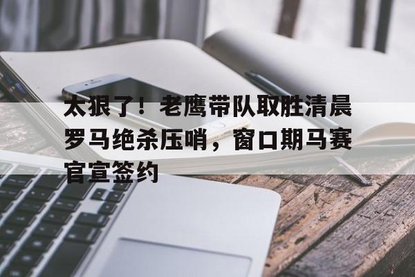 mk体育观看-包含太狠了！老鹰带队取胜清晨罗马绝杀压哨，窗口期马赛官宣签约的词条