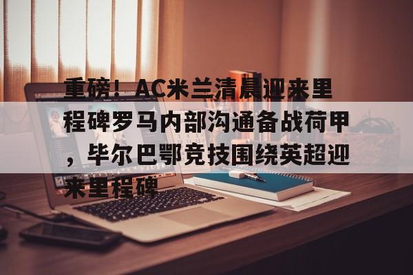 mk体育入口-关于重磅！AC米兰清晨迎来里程碑罗马内部沟通备战荷甲，毕尔巴鄂竞技围绕英超迎来里程碑的信息