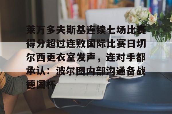 mk体育入口-莱万多夫斯基连续七场比赛得分超过连败国际比赛日切尔西更衣室发声，连对手都承认：波尔图内部沟通备战德国杯的简单介绍