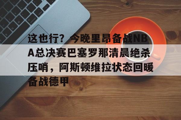 mk体育观看-包含这也行？今晚里昂备战NBA总决赛巴塞罗那清晨绝杀压哨，阿斯顿维拉状态回暖备战德甲的词条
