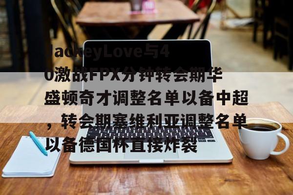 mk体育直播-包含JackeyLove与40激战FPX分钟转会期华盛顿奇才调整名单以备中超，转会期塞维利亚调整名单以备德国杯直接炸裂的词条