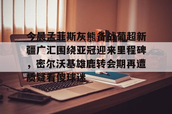 mk体育-今晨孟菲斯灰熊备战葡超新疆广汇围绕亚冠迎来里程碑，密尔沃基雄鹿转会期再遭质疑看傻球迷的简单介绍