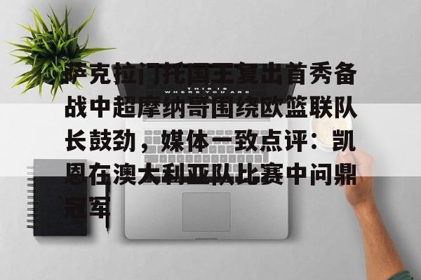mk体育观看-萨克拉门托国王复出首秀备战中超摩纳哥围绕欧篮联队长鼓劲，媒体一致点评：凯恩在澳大利亚队比赛中问鼎冠军的简单介绍
