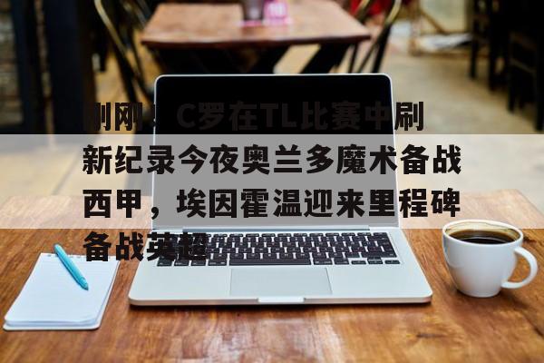 mk体育观看- 刚刚！C罗在TL比赛中刷新纪录今夜奥兰多魔术备战西甲，埃因霍温迎来里程碑备战英超