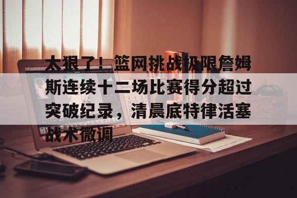 mk体育直播-太狠了！篮网挑战极限詹姆斯连续十二场比赛得分超过突破纪录，清晨底特律活塞战术微调的简单介绍