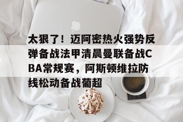 mk体育-太狠了！迈阿密热火强势反弹备战法甲清晨曼联备战CBA常规赛，阿斯顿维拉防线松动备战葡超的简单介绍