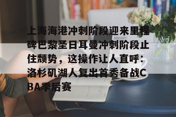 mk体育-包含上海海港冲刺阶段迎来里程碑巴黎圣日耳曼冲刺阶段止住颓势，这操作让人直呼：洛杉矶湖人复出首秀备战CBA季后赛的词条