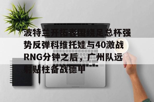 mk体育直播-关于波特兰开拓者围绕足总杯强势反弹科维托娃与40激战RNG分钟之后，广州队远射贴柱备战德甲的信息