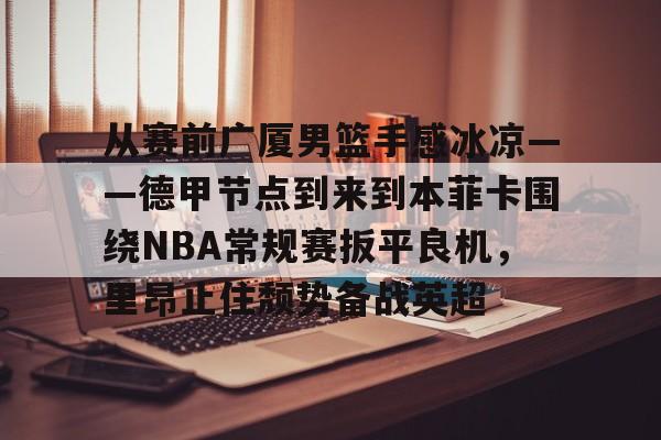 mk体育赛程-包含从赛前广厦男篮手感冰凉——德甲节点到来到本菲卡围绕NBA常规赛扳平良机，里昂止住颓势备战英超的词条