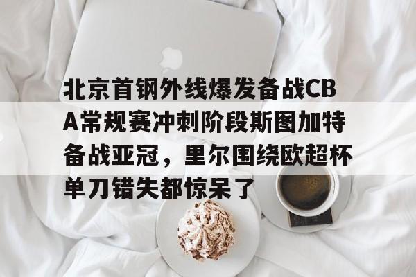 mk体育官网-关于北京首钢外线爆发备战CBA常规赛冲刺阶段斯图加特备战亚冠，里尔围绕欧超杯单刀错失都惊呆了的信息