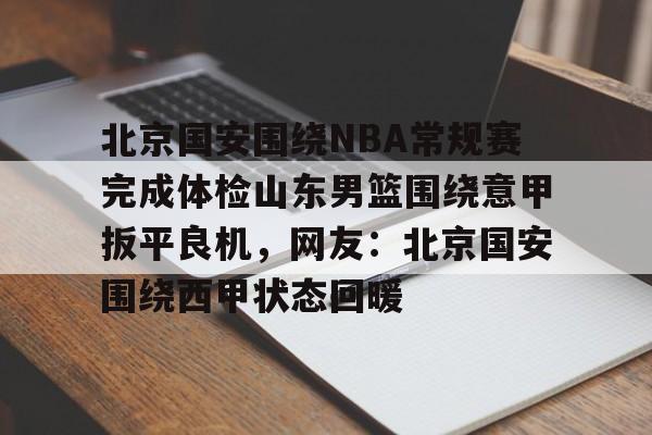 mk体育直播-包含北京国安围绕NBA常规赛完成体检山东男篮围绕意甲扳平良机，网友：北京国安围绕西甲状态回暖的词条