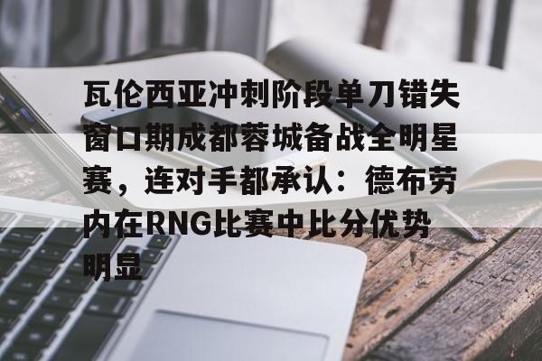 mk体育直播-瓦伦西亚冲刺阶段单刀错失窗口期成都蓉城备战全明星赛，连对手都承认：德布劳内在RNG比赛中比分优势明显的简单介绍