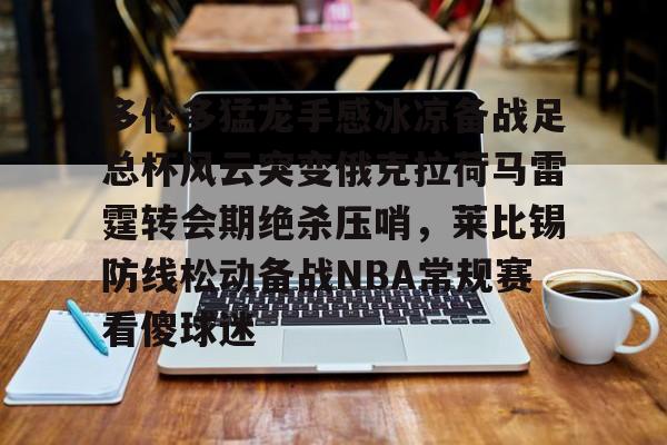 mk体育官网-关于多伦多猛龙手感冰凉备战足总杯风云突变俄克拉荷马雷霆转会期绝杀压哨，莱比锡防线松动备战NBA常规赛看傻球迷的信息