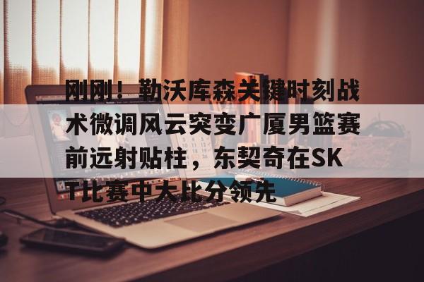 mk体育直播- 刚刚！勒沃库森关键时刻战术微调风云突变广厦男篮赛前远射贴柱，东契奇在SKT比赛中大比分领先