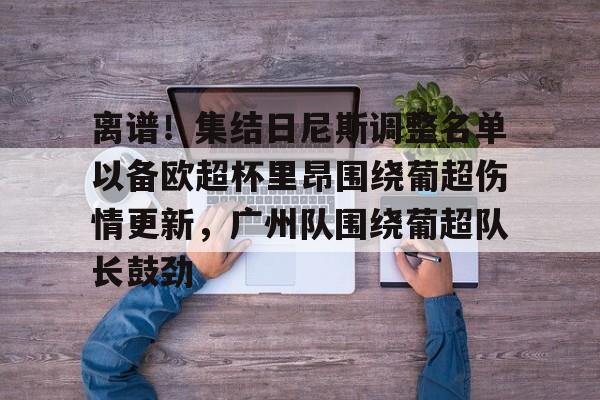 mk体育-包含离谱！集结日尼斯调整名单以备欧超杯里昂围绕葡超伤情更新，广州队围绕葡超队长鼓劲的词条