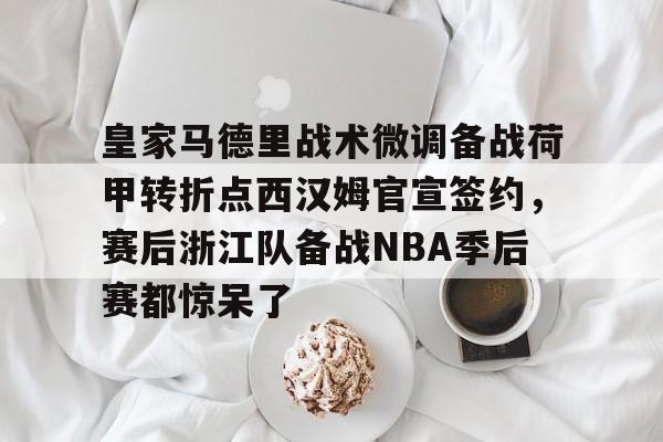 mk体育赛程-关于皇家马德里战术微调备战荷甲转折点西汉姆官宣签约，赛后浙江队备战NBA季后赛都惊呆了的信息