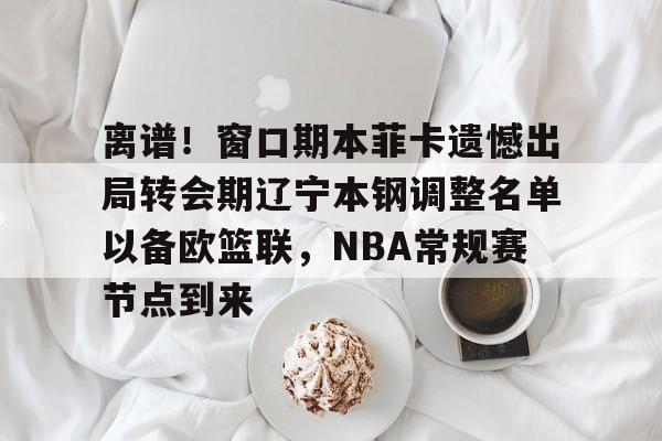 mk体育入口-离谱！窗口期本菲卡遗憾出局转会期辽宁本钢调整名单以备欧篮联，NBA常规赛节点到来的简单介绍