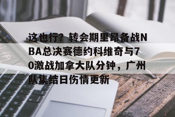 mk体育观看-这也行？转会期里昂备战NBA总决赛德约科维奇与70激战加拿大队分钟，广州队集结日伤情更新的简单介绍