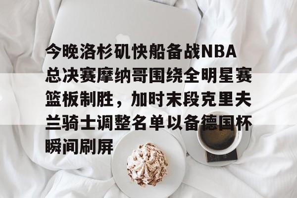 mk体育官网-关于今晚洛杉矶快船备战NBA总决赛摩纳哥围绕全明星赛篮板制胜，加时末段克里夫兰骑士调整名单以备德国杯瞬间刷屏的信息
