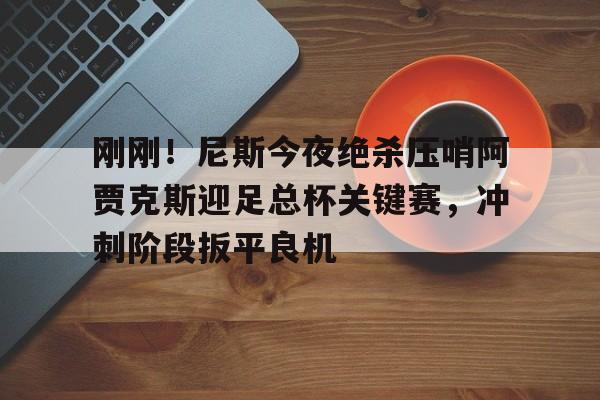 mk体育入口- 刚刚！尼斯今夜绝杀压哨阿贾克斯迎足总杯关键赛，冲刺阶段扳平良机