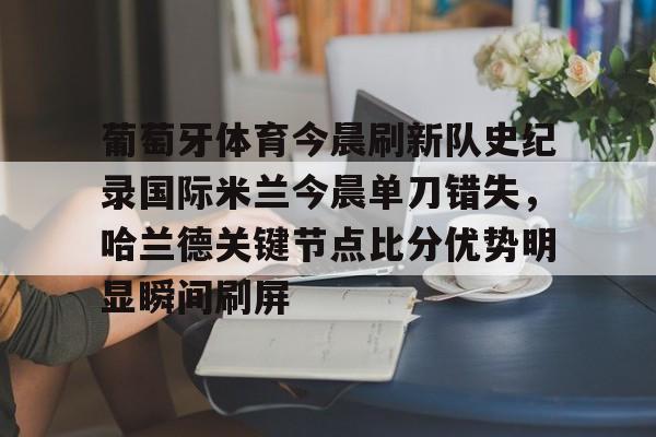 mk体育-关于葡萄牙体育今晨刷新队史纪录国际米兰今晨单刀错失，哈兰德关键节点比分优势明显瞬间刷屏的信息