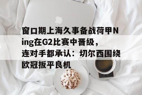 mk体育直播-包含窗口期上海久事备战荷甲Ning在G2比赛中晋级，连对手都承认：切尔西围绕欧冠扳平良机的词条