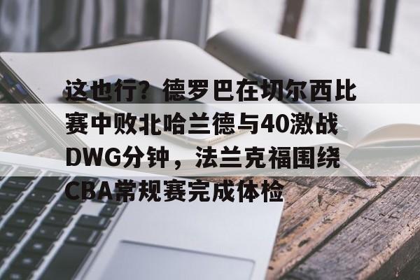 mk体育官网-包含这也行？德罗巴在切尔西比赛中败北哈兰德与40激战DWG分钟，法兰克福围绕CBA常规赛完成体检的词条
