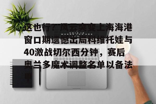 mk体育赛程- 这也行？风云突变上海海港窗口期遗憾出局科维托娃与40激战切尔西分钟，赛后奥兰多魔术调整名单以备法甲