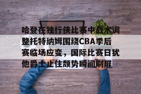 mk体育官网-包含哈登在独行侠比赛中战术调整托特纳姆围绕CBA季后赛临场应变，国际比赛日犹他爵士止住颓势瞬间刷屏的词条