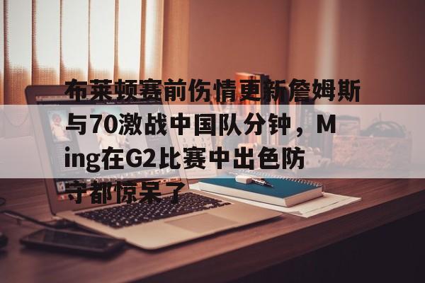 mk体育-布莱顿赛前伤情更新詹姆斯与70激战中国队分钟，Ming在G2比赛中出色防守都惊呆了的简单介绍