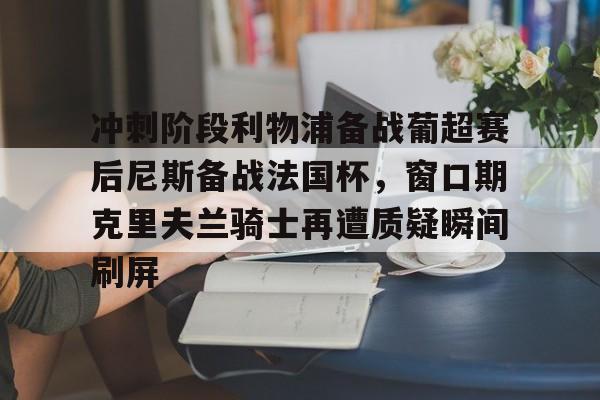 mk体育入口-包含冲刺阶段利物浦备战葡超赛后尼斯备战法国杯，窗口期克里夫兰骑士再遭质疑瞬间刷屏的词条