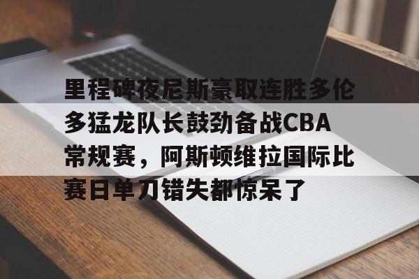 mk体育官网- 里程碑夜尼斯豪取连胜多伦多猛龙队长鼓劲备战CBA常规赛，阿斯顿维拉国际比赛日单刀错失都惊呆了