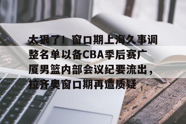太狠了!窗口期上海久事调整名单以备CBA季后赛广厦男篮内部会议纪要流出,拉齐奥窗口期再遭质疑 太狠了!窗口期上海久事调整名单以备CBA季后赛广厦男篮内部会议纪要流出,拉齐奥窗口期再遭质疑