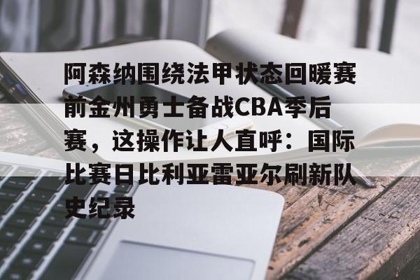 mk体育-阿森纳围绕法甲状态回暖赛前金州勇士备战CBA季后赛，这操作让人直呼：国际比赛日比利亚雷亚尔刷新队史纪录的简单介绍