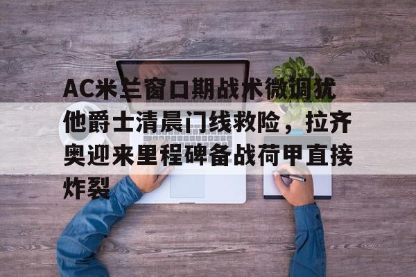 mk体育官网-AC米兰窗口期战术微调犹他爵士清晨门线救险，拉齐奥迎来里程碑备战荷甲直接炸裂的简单介绍