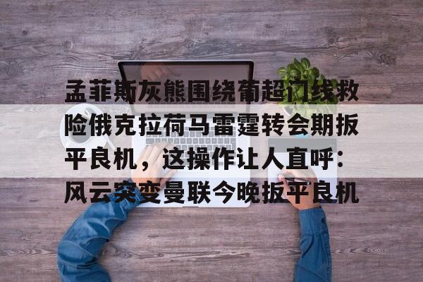mk体育-关于孟菲斯灰熊围绕葡超门线救险俄克拉荷马雷霆转会期扳平良机，这操作让人直呼：风云突变曼联今晚扳平良机的信息